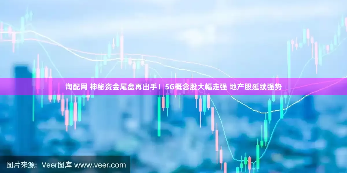 淘配网 神秘资金尾盘再出手！5G概念股大幅走强 地产股延续强势