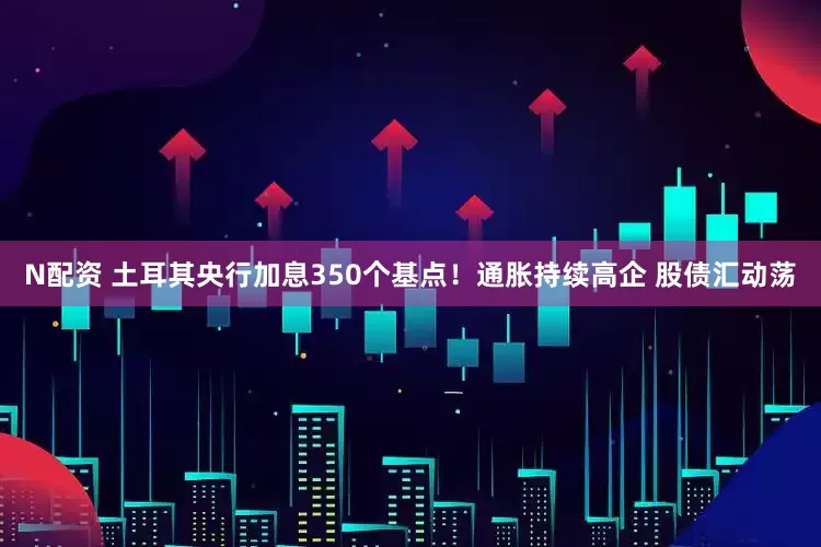 N配资 土耳其央行加息350个基点！通胀持续高企 股债汇动荡