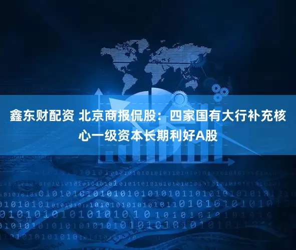鑫东财配资 北京商报侃股：四家国有大行补充核心一级资本长期利好A股
