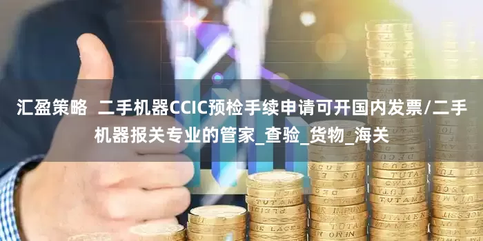 汇盈策略  二手机器CCIC预检手续申请可开国内发票/二手机器报关专业的管家_查验_货物_海关