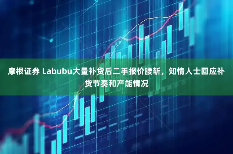 摩根证券 Labubu大量补货后二手报价腰斩，知情人士回应补货节奏和产能情况