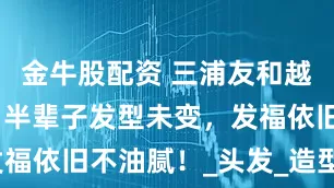 金牛股配资 三浦友和越老越耐看，半辈子发型未变，发福依旧不油腻！_头发_造型_线条