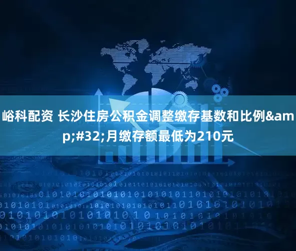 峪科配资 长沙住房公积金调整缴存基数和比例 月缴存额最低为210元