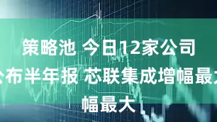 策略池 今日12家公司公布半年报 芯联集成增幅最大