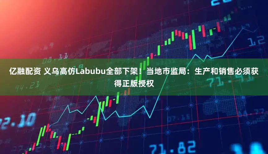 亿融配资 义乌高仿Labubu全部下架！当地市监局：生产和销售必须获得正版授权
