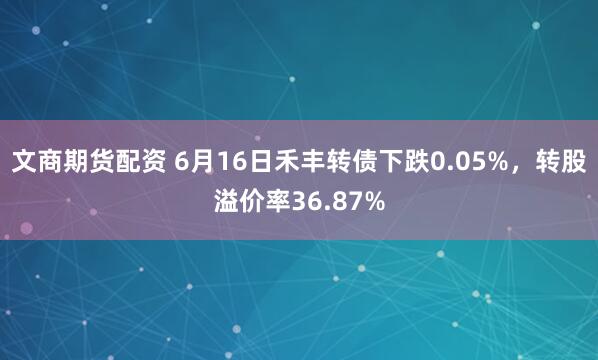 文商期货配资 6月16日禾丰转债下跌0.05%，转股溢价率36.87%