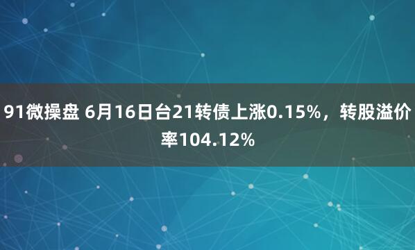 91微操盘 6月16日台21转债上涨0.15%，转股溢价率104.12%