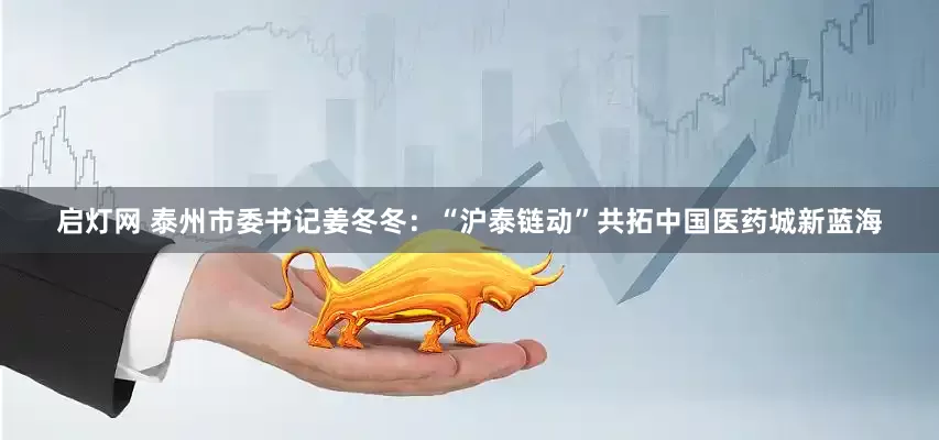 启灯网 泰州市委书记姜冬冬：“沪泰链动”共拓中国医药城新蓝海